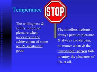 Temperance

 The willingness &
 ability to forego     The mindless hedonist
 pleasure when
                       always pursues pleasure
 necessary to the
 achievement of some   & always avoids pain,
 real & substantial    no matter what; & the
 good                  “insensible” person fails
                       to enjoy the pleasures of
                       life at all.
 
