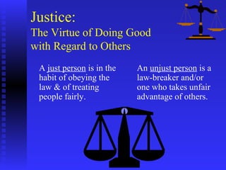 Justice:
The Virtue of Doing Good
with Regard to Others
 A just person is in the   An unjust person is a
 habit of obeying the      law-breaker and/or
 law & of treating         one who takes unfair
 people fairly.            advantage of others.
 