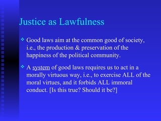 Justice as Lawfulness
   Good laws aim at the common good of society,
    i.e., the production & preservation of the
    happiness of the political community.
   A system of good laws requires us to act in a
    morally virtuous way, i.e., to exercise ALL of the
    moral virtues, and it forbids ALL immoral
    conduct. [Is this true? Should it be?]
 