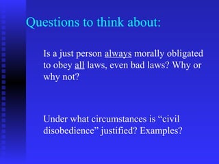 Questions to think about:

   Is a just person always morally obligated
   to obey all laws, even bad laws? Why or
   why not?



   Under what circumstances is “civil
   disobedience” justified? Examples?
 