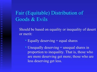 Fair (Equitable) Distribution of
Goods & Evils
 Should be based on equality or inequality of desert
 or merit:
        Equally deserving = equal shares
        Unequally deserving = unequal shares in
         proportion to inequality. That is, those who
         are more deserving get more; those who are
         less deserving get less.
 