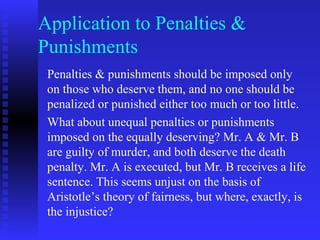 Application to Penalties &
Punishments
 Penalties & punishments should be imposed only
 on those who deserve them, and no one should be
 penalized or punished either too much or too little.
 What about unequal penalties or punishments
 imposed on the equally deserving? Mr. A & Mr. B
 are guilty of murder, and both deserve the death
 penalty. Mr. A is executed, but Mr. B receives a life
 sentence. This seems unjust on the basis of
 Aristotle’s theory of fairness, but where, exactly, is
 the injustice?
 