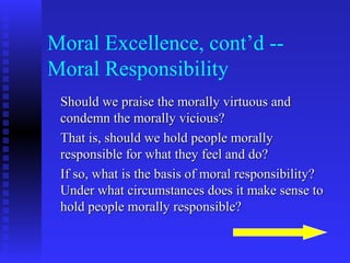 Moral Excellence, cont’d --
Moral Responsibility
 Should we praise the morally virtuous and
 condemn the morally vicious?
 That is, should we hold people morally
 responsible for what they feel and do?
 If so, what is the basis of moral responsibility?
 Under what circumstances does it make sense to
 hold people morally responsible?
 