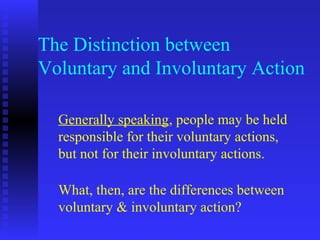 The Distinction between
Voluntary and Involuntary Action

  Generally speaking, people may be held
  responsible for their voluntary actions,
  but not for their involuntary actions.

  What, then, are the differences between
  voluntary & involuntary action?
 
