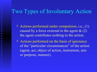 Two Types of Involuntary Action

    Actions performed under compulsion, i.e., (1)
     caused by a force external to the agent & (2)
     the agent contributes nothing to the action.
    Actions performed on the basis of ignorance
     of the “particular circumstances” of the action
     (agent, act, object of action, instrument, aim
     or purpose, manner).
 