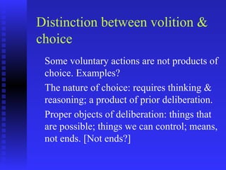 Distinction between volition &
choice
 Some voluntary actions are not products of
 choice. Examples?
 The nature of choice: requires thinking &
 reasoning; a product of prior deliberation.
 Proper objects of deliberation: things that
 are possible; things we can control; means,
 not ends. [Not ends?]
 