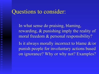 Questions to consider:

  In what sense do praising, blaming,
  rewarding, & punishing imply the reality of
  moral freedom & personal responsibility?
  Is it always morally incorrect to blame &/or
  punish people for involuntary actions based
  on ignorance? Why or why not? Examples?
 