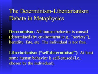 The Determinism-Libertarianism
Debate in Metaphysics

Determinism: All human behavior is caused
(determined) by environment (e.g., “society”),
heredity, fate, etc. The individual is not free.

Libertarianism (“self-determinism”): At least
some human behavior is self-caused (i.e.,
chosen by the individual).
 