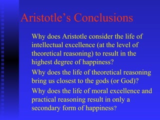 Aristotle’s Conclusions
  Why does Aristotle consider the life of
  intellectual excellence (at the level of
  theoretical reasoning) to result in the
  highest degree of happiness?
  Why does the life of theoretical reasoning
  bring us closest to the gods (or God)?
  Why does the life of moral excellence and
  practical reasoning result in only a
  secondary form of happiness?
 