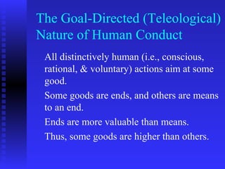 The Goal-Directed (Teleological)
Nature of Human Conduct
 All distinctively human (i.e., conscious,
 rational, & voluntary) actions aim at some
 good.
 Some goods are ends, and others are means
 to an end.
 Ends are more valuable than means.
 Thus, some goods are higher than others.
 
