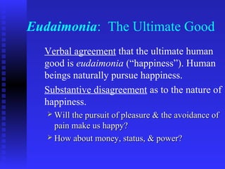 Eudaimonia: The Ultimate Good
  Verbal agreement that the ultimate human
  good is eudaimonia (“happiness”). Human
  beings naturally pursue happiness.
  Substantive disagreement as to the nature of
  happiness.
    Will the pursuit of pleasure & the avoidance of
     pain make us happy?
    How about money, status, & power?
 