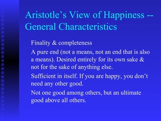 Aristotle’s View of Happiness --
General Characteristics
 Finality & completeness
 A pure end (not a means, not an end that is also
 a means). Desired entirely for its own sake &
 not for the sake of anything else.
 Sufficient in itself. If you are happy, you don’t
 need any other good.
 Not one good among others, but an ultimate
 good above all others.
 