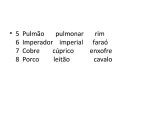 • 5   Pulmão    pulmonar  rim
  6   Imperador imperial faraó
  7   Cobre    cúprico   enxofre
  8   Porco    leitão     cavalo
 