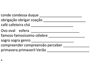 conde condessa duque _____________________
obrigação obrigar coação _____________________
café cafeteira chá _____________________
Ovo oval esfera ________________________
famoso famosíssimo célebre __________________
sogro sogra genro _____________________
compreender compreensão perceber _____________
primavera primaveril Verão _____________________

•
 