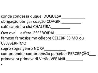 conde condessa duque DUQUESA___________
obrigação obrigar coação COAGIR _________
café cafeteira chá CHALEIRA_________
Ovo oval esfera ESFEROIDAL ____________
famoso famosíssimo célebre CELEBRÍSSIMO ou
CELEBÉRRIMO
sogro sogra genro NORA__________
compreender compreensão perceber PERCEPÇÃO___
primavera primaveril Verão VERANIL________
•
 