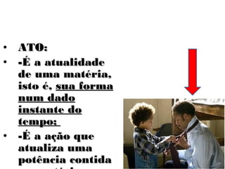 • ATO:
• -É a atualidade
  de uma matéria,
  isto é, sua forma
  num dado
  instante do
  tempo;
• -É a ação que
  atualiza uma
  potência contida
 