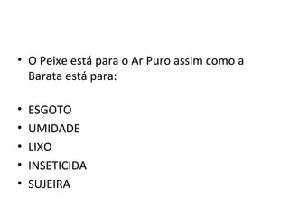 • O Peixe está para o Ar Puro assim como a
  Barata está para:

•   ESGOTO
•   UMIDADE
•   LIXO
•   INSETICIDA
•   SUJEIRA
 