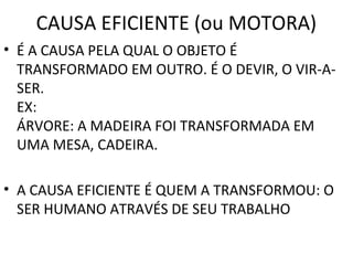 CAUSA EFICIENTE (ou MOTORA)
• É A CAUSA PELA QUAL O OBJETO É
  TRANSFORMADO EM OUTRO. É O DEVIR, O VIR-A-
  SER.
  EX:
  ÁRVORE: A MADEIRA FOI TRANSFORMADA EM
  UMA MESA, CADEIRA.

• A CAUSA EFICIENTE É QUEM A TRANSFORMOU: O
  SER HUMANO ATRAVÉS DE SEU TRABALHO
 