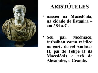 ARISTÓTELES
• nasceu na Macedônia,
  na cidade de Estagira –
  em 384 a.C.

• Seu pai, Nicômaco,
  trabalhou como médico
  na corte do rei Amintas
  II, pai de Felipe II da
  Macedônia e avô de
  Alexandre, o Grande.
 