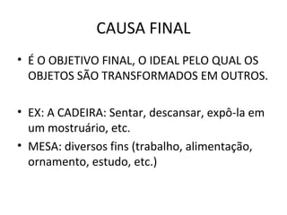 CAUSA FINAL
• É O OBJETIVO FINAL, O IDEAL PELO QUAL OS
  OBJETOS SÃO TRANSFORMADOS EM OUTROS.

• EX: A CADEIRA: Sentar, descansar, expô-la em
  um mostruário, etc.
• MESA: diversos fins (trabalho, alimentação,
  ornamento, estudo, etc.)
 
