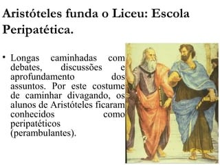 Aristóteles funda o Liceu: Escola
Peripatética.
• Longas caminhadas com
  debates,      discussões     e
  aprofundamento             dos
  assuntos. Por este costume
  de caminhar divagando, os
  alunos de Aristóteles ficaram
  conhecidos               como
  peripatéticos
  (perambulantes).
 