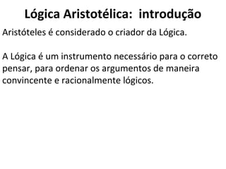 Lógica Aristotélica: introdução
Aristóteles é considerado o criador da Lógica.

A Lógica é um instrumento necessário para o correto
pensar, para ordenar os argumentos de maneira
convincente e racionalmente lógicos.
 