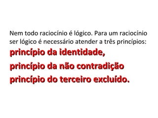 Nem todo raciocínio é lógico. Para um raciocínio
ser lógico é necessário atender a três princípios:
princípio da identidade,
princípio da não contradição
princípio do terceiro excluído.
 
