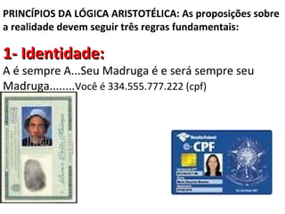PRINCÍPIOS DA LÓGICA ARISTOTÉLICA: As proposições sobre
a realidade devem seguir três regras fundamentais:

1- Identidade:
A é sempre A...Seu Madruga é e será sempre seu
Madruga........Você é 334.555.777.222 (cpf)
 