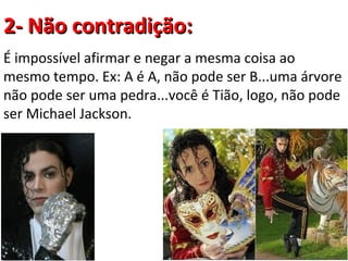 2- Não contradição:
É impossível afirmar e negar a mesma coisa ao
mesmo tempo. Ex: A é A, não pode ser B...uma árvore
não pode ser uma pedra...você é Tião, logo, não pode
ser Michael Jackson.
 