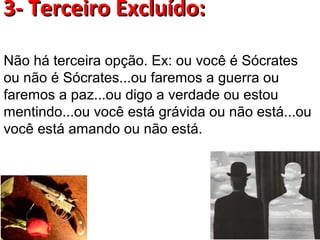 3- Terceiro Excluído:

Não há terceira opção. Ex: ou você é Sócrates
ou não é Sócrates...ou faremos a guerra ou
faremos a paz...ou digo a verdade ou estou
mentindo...ou você está grávida ou não está...ou
você está amando ou não está.
 