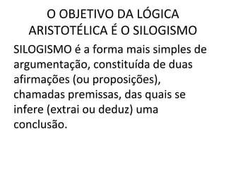 O OBJETIVO DA LÓGICA
  ARISTOTÉLICA É O SILOGISMO
SILOGISMO é a forma mais simples de
argumentação, constituída de duas
afirmações (ou proposições),
chamadas premissas, das quais se
infere (extrai ou deduz) uma
conclusão.
 