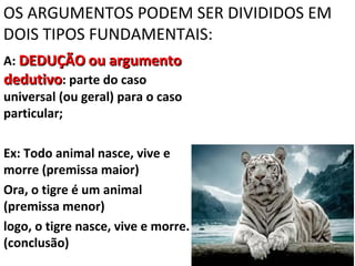 OS ARGUMENTOS PODEM SER DIVIDIDOS EM
DOIS TIPOS FUNDAMENTAIS:
A: DEDUÇÃO ou argumento
dedutivo: parte do caso
universal (ou geral) para o caso
particular;

Ex: Todo animal nasce, vive e
morre (premissa maior)
Ora, o tigre é um animal
(premissa menor)
logo, o tigre nasce, vive e morre.
(conclusão)
 