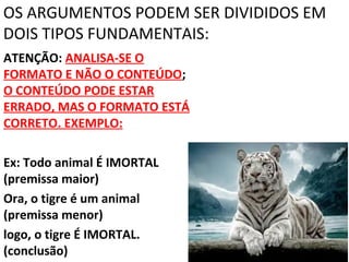 OS ARGUMENTOS PODEM SER DIVIDIDOS EM
DOIS TIPOS FUNDAMENTAIS:
ATENÇÃO: ANALISA-SE O
FORMATO E NÃO O CONTEÚDO;
O CONTEÚDO PODE ESTAR
ERRADO, MAS O FORMATO ESTÁ
CORRETO. EXEMPLO:

Ex: Todo animal É IMORTAL
(premissa maior)
Ora, o tigre é um animal
(premissa menor)
logo, o tigre É IMORTAL.
(conclusão)
 