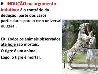 B: INDUÇÃO ou argumento
indutivo: é o contrário da
dedução: parte dos casos
particulares para o caso universal
ou geral.

EX: Todos os animais observados
até hoje são mortais.
O tigre é um animal,
Logo, o tigre é mortal.
 