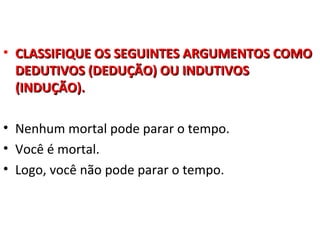 • CLASSIFIQUE OS SEGUINTES ARGUMENTOS COMO
  DEDUTIVOS (DEDUÇÃO) OU INDUTIVOS
  (INDUÇÃO).

• Nenhum mortal pode parar o tempo.
• Você é mortal.
• Logo, você não pode parar o tempo.
 