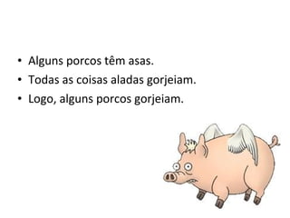 • Alguns porcos têm asas.
• Todas as coisas aladas gorjeiam.
• Logo, alguns porcos gorjeiam.
 