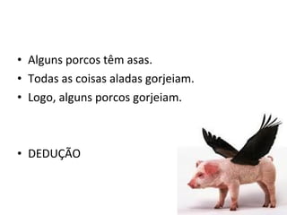 • Alguns porcos têm asas.
• Todas as coisas aladas gorjeiam.
• Logo, alguns porcos gorjeiam.



• DEDUÇÃO
 