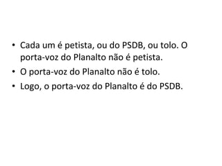 • Cada um é petista, ou do PSDB, ou tolo. O
  porta-voz do Planalto não é petista.
• O porta-voz do Planalto não é tolo.
• Logo, o porta-voz do Planalto é do PSDB.
 