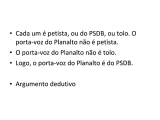• Cada um é petista, ou do PSDB, ou tolo. O
  porta-voz do Planalto não é petista.
• O porta-voz do Planalto não é tolo.
• Logo, o porta-voz do Planalto é do PSDB.

• Argumento dedutivo
 