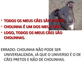 •   TODOS OS MEUS CÃES SÃO PRETOS
•   CHOLINHA É UM DOS MEUS CÃES
•   LOGO, TODOS OS MEUS CÃES SÃO
    CHOLINHAS.

ERRADO: CHOLINHA NÃO PODE SER
 UNIVERSALIZADA, JÁ QUE O UNIVERSO É O DE
 CÃES PRETOS E NÃO DE CHOLINHAS.
 