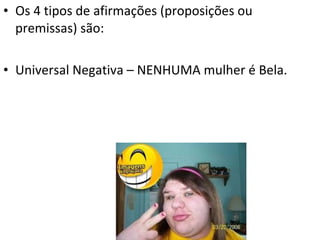 • Os 4 tipos de afirmações (proposições ou
  premissas) são:

• Universal Negativa – NENHUMA mulher é Bela.
 