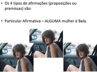 • Os 4 tipos de afirmações (proposições ou
  premissas) são:

• Particular Afirmativa – ALGUMA mulher é Bela.
 
