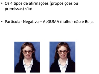 • Os 4 tipos de afirmações (proposições ou
  premissas) são:

• Particular Negativa – ALGUMA mulher não é Bela.
 