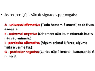 • As proposições são designadas por vogais:

  A - universal afirmativa (Todo homem é mortal; toda fruta
  é vegetal.)
  E - universal negativa (O homem não é um mineral; frutas
  não são animais.)
  I - particular afirmativa (Algum animal é feroz; alguma
  fruta é vermelha.)
  O - particular negativa (Carlos não é imortal; banana não é
  mineral.)
 