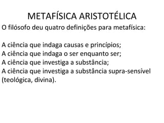 METAFÍSICA ARISTOTÉLICA
O filósofo deu quatro definições para metafísica:

A ciência que indaga causas e princípios;
A ciência que indaga o ser enquanto ser;
A ciência que investiga a substância;
A ciência que investiga a substância supra-sensível
(teológica, divina).
 