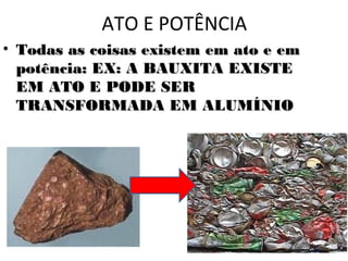 ATO E POTÊNCIA
• Todas as coisas existem em ato e em
  potência: EX: A BAUXITA EXISTE
  EM ATO E PODE SER
  TRANSFORMADA EM ALUMÍNIO
 