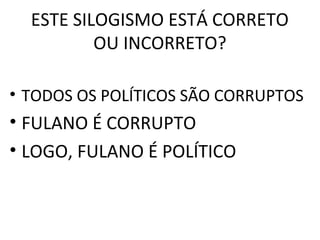 ESTE SILOGISMO ESTÁ CORRETO
          OU INCORRETO?

• TODOS OS POLÍTICOS SÃO CORRUPTOS
• FULANO É CORRUPTO      CORRUPTO


• LOGO, FULANO É POLÍTICO
 