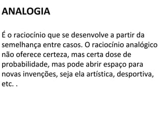 ANALOGIA

É o raciocínio que se desenvolve a partir da
semelhança entre casos. O raciocínio analógico
não oferece certeza, mas certa dose de
probabilidade, mas pode abrir espaço para
novas invenções, seja ela artística, desportiva,
etc. .
 