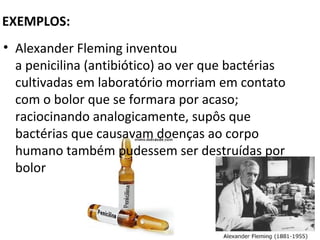 EXEMPLOS:
• Alexander Fleming inventou
  a penicilina (antibiótico) ao ver que bactérias
  cultivadas em laboratório morriam em contato
  com o bolor que se formara por acaso;
  raciocinando analogicamente, supôs que
  bactérias que causavam doenças ao corpo
  humano também pudessem ser destruídas por
  bolor
 