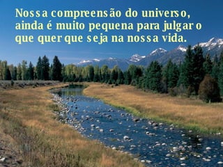 Nossa compreensão do universo, ainda é muito pequena para julgar o que quer que seja na nossa vida.  